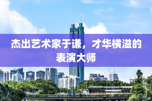 杰出艺术家于谦，才华横溢的表演大师