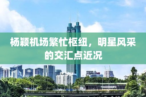 杨颖机场繁忙枢纽，明星风采的交汇点近况