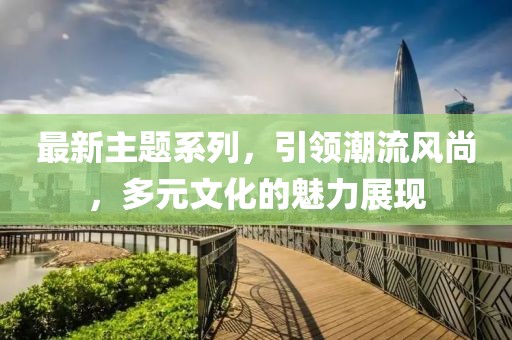 最新主题系列，引领潮流风尚，多元文化的魅力展现
