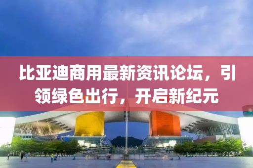比亚迪商用最新资讯论坛，引领绿色出行，开启新纪元