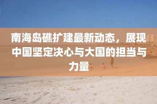 南海岛礁扩建最新动态，展现中国坚定决心与大国的担当与力量