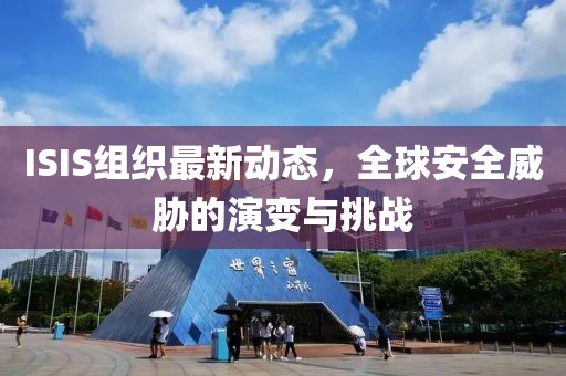 ISIS组织最新动态，全球安全威胁的演变与挑战