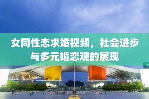 女同性恋求婚视频，社会进步与多元婚恋观的展现