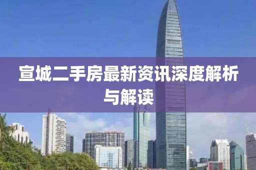 宣城二手房最新资讯深度解析与解读
