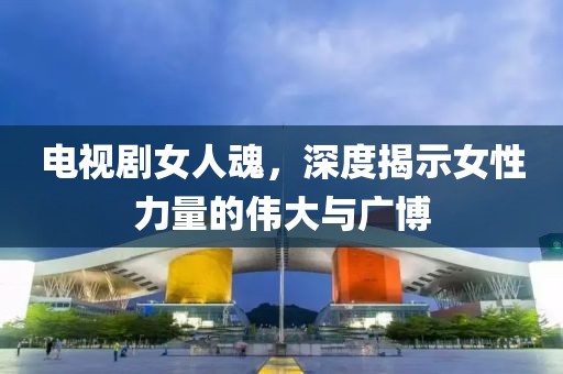 电视剧女人魂，深度揭示女性力量的伟大与广博