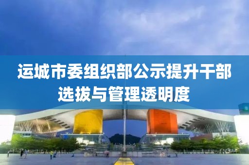 运城市委组织部公示提升干部选拔与管理透明度