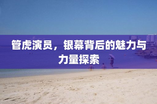 管虎演员，银幕背后的魅力与力量探索