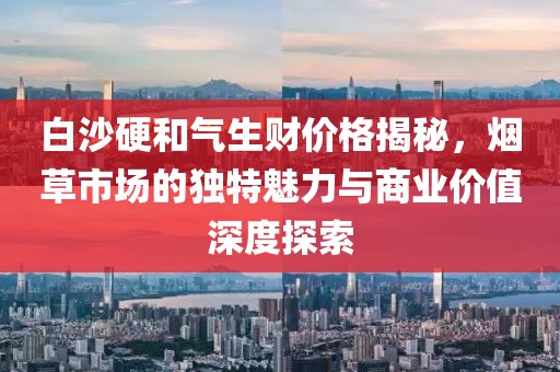 白沙硬和气生财价格揭秘，烟草市场的独特魅力与商业价值深度探索