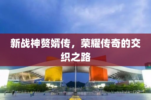 新战神赘婿传，荣耀传奇的交织之路