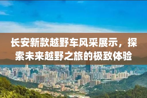 长安新款越野车风采展示，探索未来越野之旅的极致体验