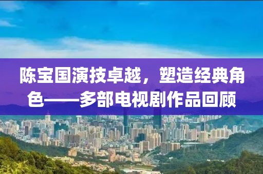 陈宝国演技卓越，塑造经典角色——多部电视剧作品回顾