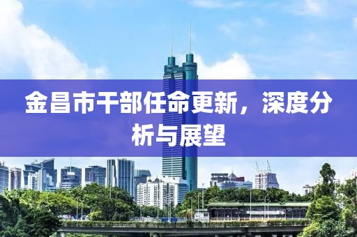 金昌市干部任命更新，深度分析与展望