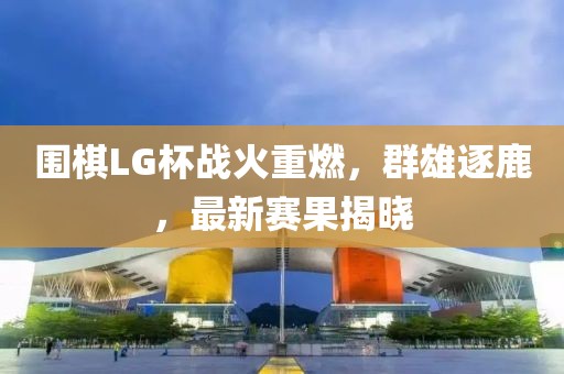 围棋LG杯战火重燃，群雄逐鹿，最新赛果揭晓