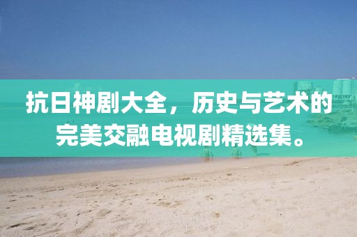 抗日神剧大全，历史与艺术的完美交融电视剧精选集。