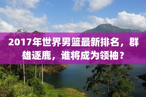 2017年世界男篮最新排名，群雄逐鹿，谁将成为领袖？