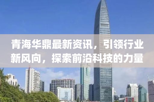 青海华鼎最新资讯，引领行业新风向，探索前沿科技的力量