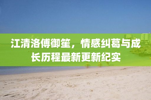 江清洛傅御笙，情感纠葛与成长历程最新更新纪实