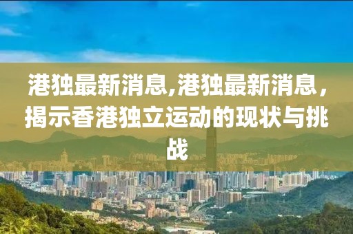 港独最新消息,港独最新消息，揭示香港独立运动的现状与挑战