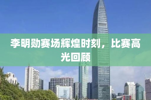 李明勋赛场辉煌时刻，比赛高光回顾