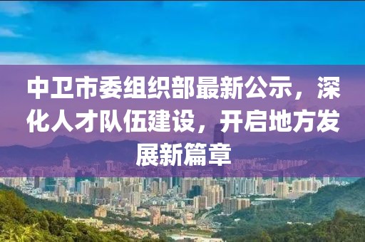 中卫市委组织部最新公示，深化人才队伍建设，开启地方发展新篇章