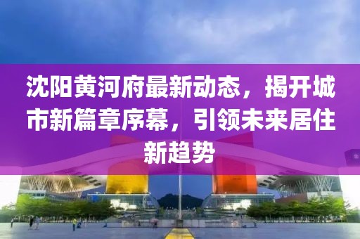 沈阳黄河府最新动态，揭开城市新篇章序幕，引领未来居住新趋势