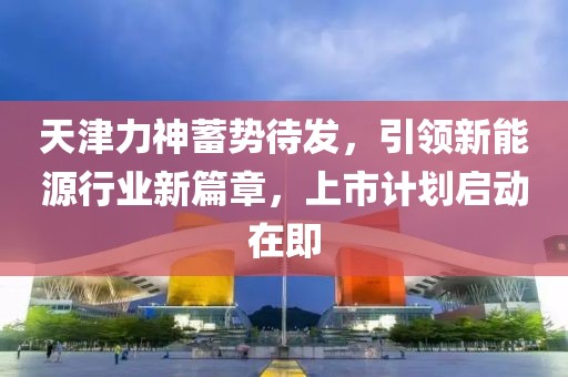 天津力神蓄势待发，引领新能源行业新篇章，上市计划启动在即