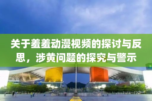 关于羞羞动漫视频的探讨与反思，涉黄问题的探究与警示