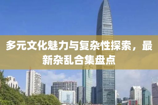 多元文化魅力与复杂性探索，最新杂乱合集盘点