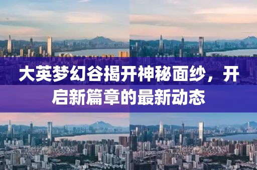 大英梦幻谷揭开神秘面纱，开启新篇章的最新动态
