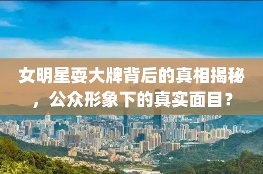 女明星耍大牌背后的真相揭秘，公众形象下的真实面目？