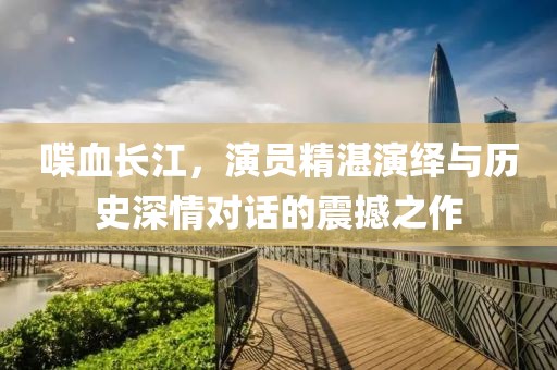 喋血长江，演员精湛演绎与历史深情对话的震撼之作