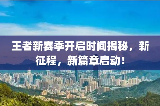 王者新赛季开启时间揭秘，新征程，新篇章启动！