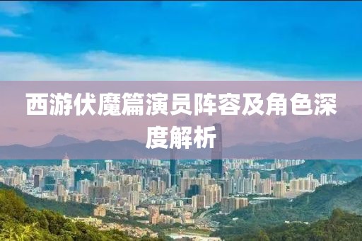 西游伏魔篇演员阵容及角色深度解析