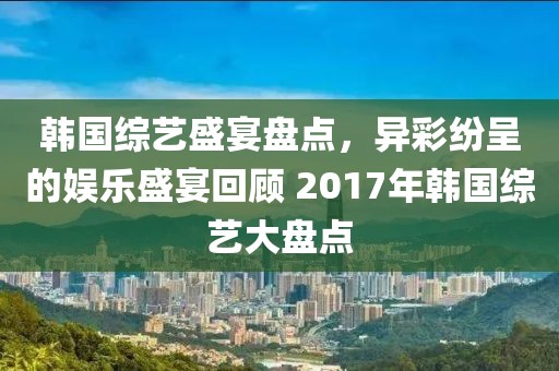 韩国综艺盛宴盘点，异彩纷呈的娱乐盛宴回顾 2017年韩国综艺大盘点