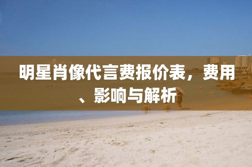 明星肖像代言费报价表，费用、影响与解析