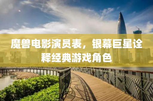 魔兽电影演员表，银幕巨星诠释经典游戏角色