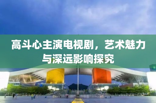 高斗心主演电视剧，艺术魅力与深远影响探究