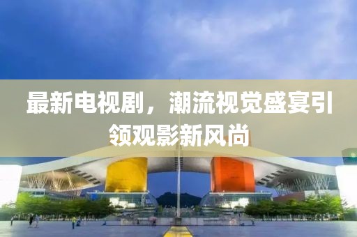 最新电视剧，潮流视觉盛宴引领观影新风尚