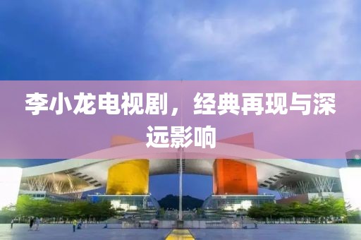 李小龙电视剧，经典再现与深远影响