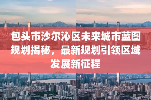 包头市沙尔沁区未来城市蓝图规划揭秘，最新规划引领区域发展新征程