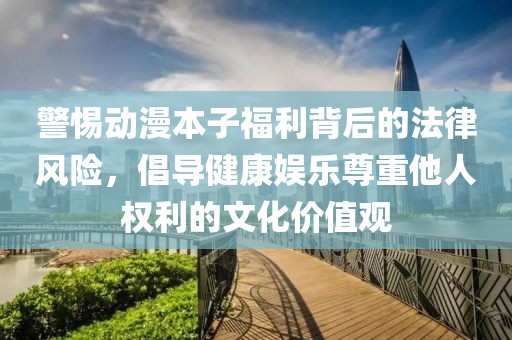 警惕动漫本子福利背后的法律风险，倡导健康娱乐尊重他人权利的文化价值观