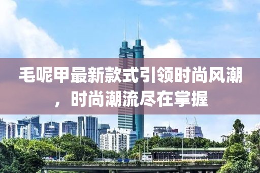 毛呢甲最新款式引领时尚风潮，时尚潮流尽在掌握