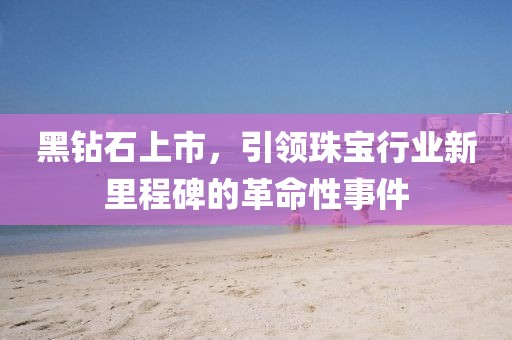 黑钻石上市，引领珠宝行业新里程碑的革命性事件