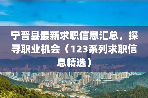 宁晋县最新求职信息汇总，探寻职业机会（123系列求职信息精选）