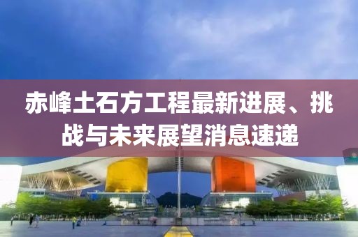 赤峰土石方工程最新进展、挑战与未来展望消息速递