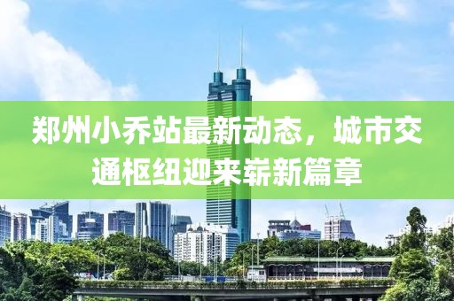 郑州小乔站最新动态，城市交通枢纽迎来崭新篇章