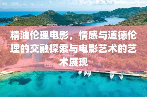 精油伦理电影，情感与道德伦理的交融探索与电影艺术的艺术展现