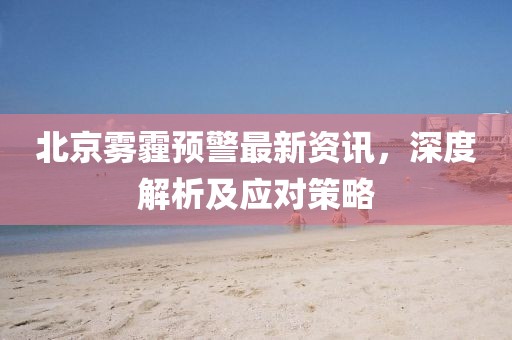 北京雾霾预警最新资讯，深度解析及应对策略