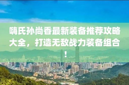 嗨氏孙尚香最新装备推荐攻略大全，打造无敌战力装备组合！