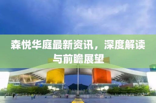森悦华庭最新资讯，深度解读与前瞻展望